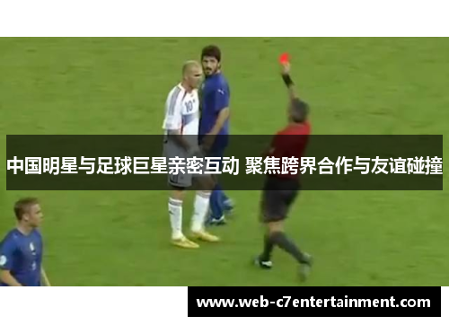 中国明星与足球巨星亲密互动 聚焦跨界合作与友谊碰撞