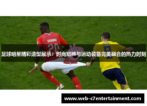 足球明星精彩造型展示：时尚短裤与运动装备完美融合的热力时刻