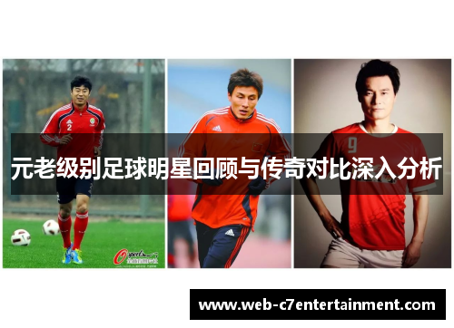 元老级别足球明星回顾与传奇对比深入分析