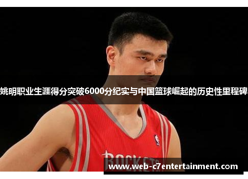 姚明职业生涯得分突破6000分纪实与中国篮球崛起的历史性里程碑
