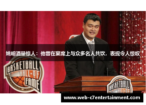 姚明酒量惊人：他曾在宴席上与众多名人共饮，表现令人惊叹
