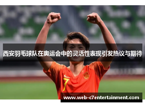 西安羽毛球队在奥运会中的灵活性表现引发热议与期待
