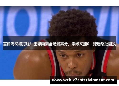 宫鲁鸣又被打脸！王思雨轰全场最高分，李缘又挂0，球迷怒批固执